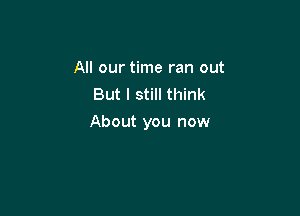 All our time ran out
But I still think

About you now