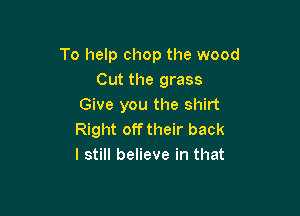 To help chop the wood
Cut the grass
Give you the shirt

Right off their back
I still believe in that