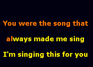 You were the song that
always made me sing

I'm singing this for you