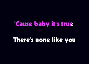 'Cause baby it's true

There's none like you