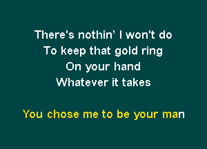 There's nothino I won't do
To keep that gold ring
On your hand
Whatever it takes

You chose me to be your man