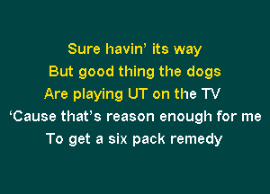 Sure haviw its way
But good thing the dogs
Are playing UT on the TV

Cause that's reason enough for me
To get a six pack remedy