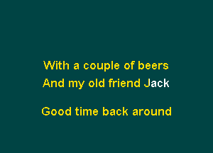 With a couple of beers

And my old friend Jack

Good time back around
