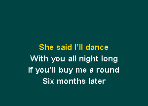 She said Pll dance

With you all night long
If yowll buy me a round
Six months later