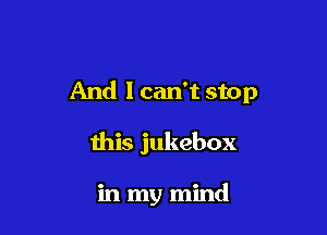 And 1 can't stop

this jukebox

in my mind