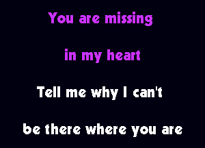 Tell me why I can't

be there where you are