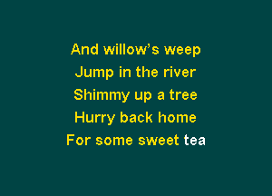 And willoWs weep
Jump in the river
Shimmy up a tree

Hurry back home
For some sweet tea