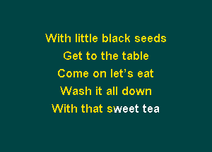 With little black seeds
Get to the table
Come on lefs eat

Wash it all down
With that sweet tea