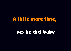 A little more time,

yes he did babe
