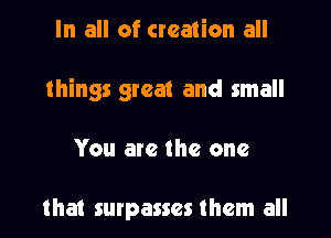 In all of creation all
things great and small

You are the one

that surpasses them all
