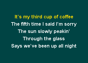 ltes my third cup of coffee
The fifth time I said Pm sorry

The sun slowly peakine
Through the glass
Says we've been up all night