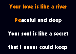 Your love is like a river
Peaceful and deep

Your soul is like a secret

that I never could keep