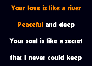 Your love is like a river
Peaceful and deep

Your soul is like a secret

that I never could keep