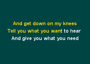 And get down on my knees
Tell you what you want to hear

And give you what you need