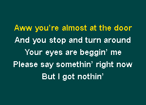 Aww yowre almost at the door
And you stop and turn around

Your eyes are beggin, me
Please say somethiw right now
But I got nothiw