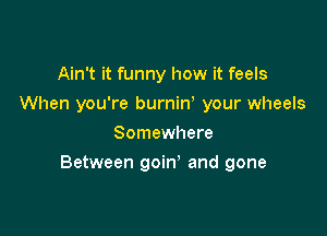 Ain't it funny how it feels
When you're burniw your wheels
Somewhere

Between goin and gone