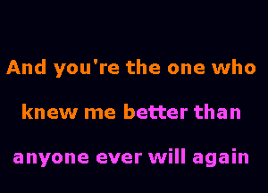 And you're the one who
knew me better than

anyone ever will again