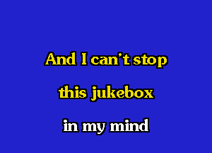 And 1 can't stop

this jukebox

in my mind