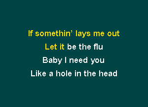 If somethiw lays me out
Let it be the flu

Baby I need you

Like a hole in the head