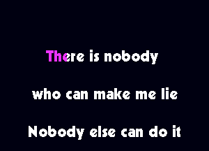 There is nobody

who can make me lie

Nobody else can do it