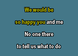 We would be

so happy you and me

No one there

to tell us what to do