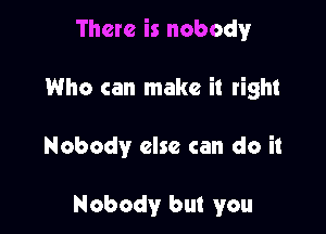 There is nobody

Who can make it right

Nobody else can do it

Nobody but you