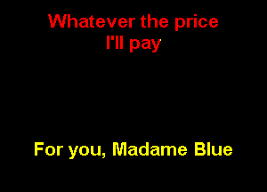 Whatever the price
I'll pay

For you, Madame Blue