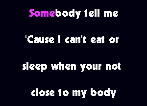 Somebody tell me
'Cause I can't eat or

sleep when your not

close to my body