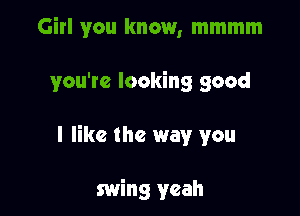 Girl you know, mmmm

you're looking good

I like the way you

swing yeah