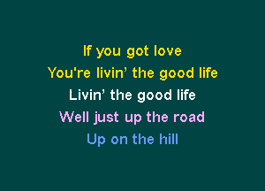If you got love
You're Iivin' the good life

Livin' the good life
Well just up the road
Up on the hill