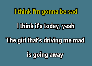 lthink I'm gonna be sad

I think it's today, yeah

The girl that's driving me mad

is going away