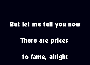 But let me tell you now

There are prices

to fame, alright