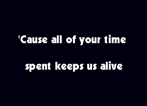 'Causc all of your time

spent keeps us alive