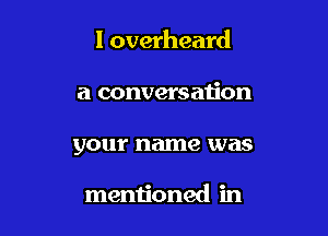 I overheard

a conversau'on
your name was

mentioned in