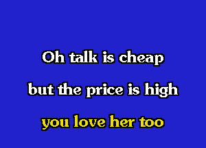 Oh talk is cheap

but the price is high

you love her too