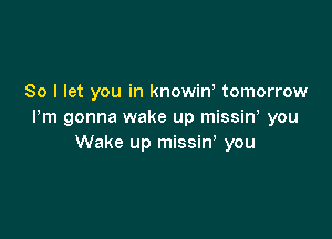 So I let you in knowino tomorrow
Pm gonna wake up missiny you

Wake up missin' you