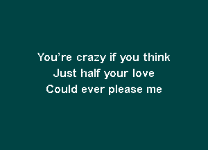 You're crazy if you think
Just half your love

Could ever please me