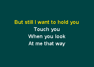 But still I want to hold you
Touch you

When you look
At me that way