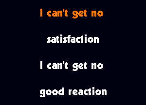 I can't get no
satisfaction

I can't get no

good reaction