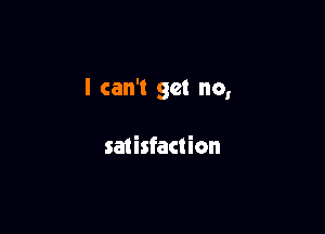 I can't get no,

satisfaction