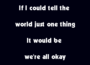 If I could tell the

world iun one thing

It would be

we're all okay