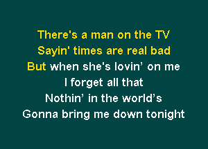 There's a man on the TV
Sayin' times are real bad
But when she's Iovint on me

I forget all that
Nothin' in the worlds
Gonna bring me down tonight