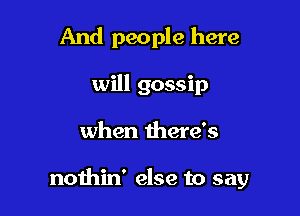 And people here
will gossip

when there's

nothin' else to say