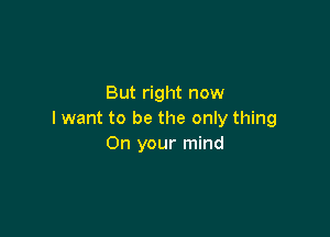 But right now

I want to be the only thing
On your mind