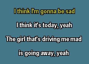 lthink I'm gonna be sad

I think it's today, yeah

The girl that's driving me mad

is going away, yeah