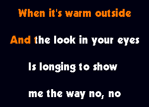 When it's warm outside

And the look in your eyes

ls longing to show

me the way no, no