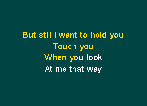 But still I want to hold you
Touch you

When you look
At me that way