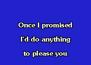 Once I promised

I'd do anything

to please you