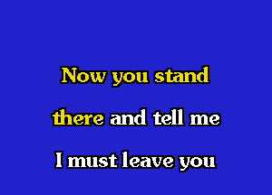 Now you stand

there and tell me

I must leave you