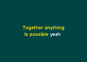 Together anything

Is possible yeah